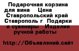 Подарочная корзина для вина. › Цена ­ 2 000 - Ставропольский край, Ставрополь г. Подарки и сувениры » Изделия ручной работы   